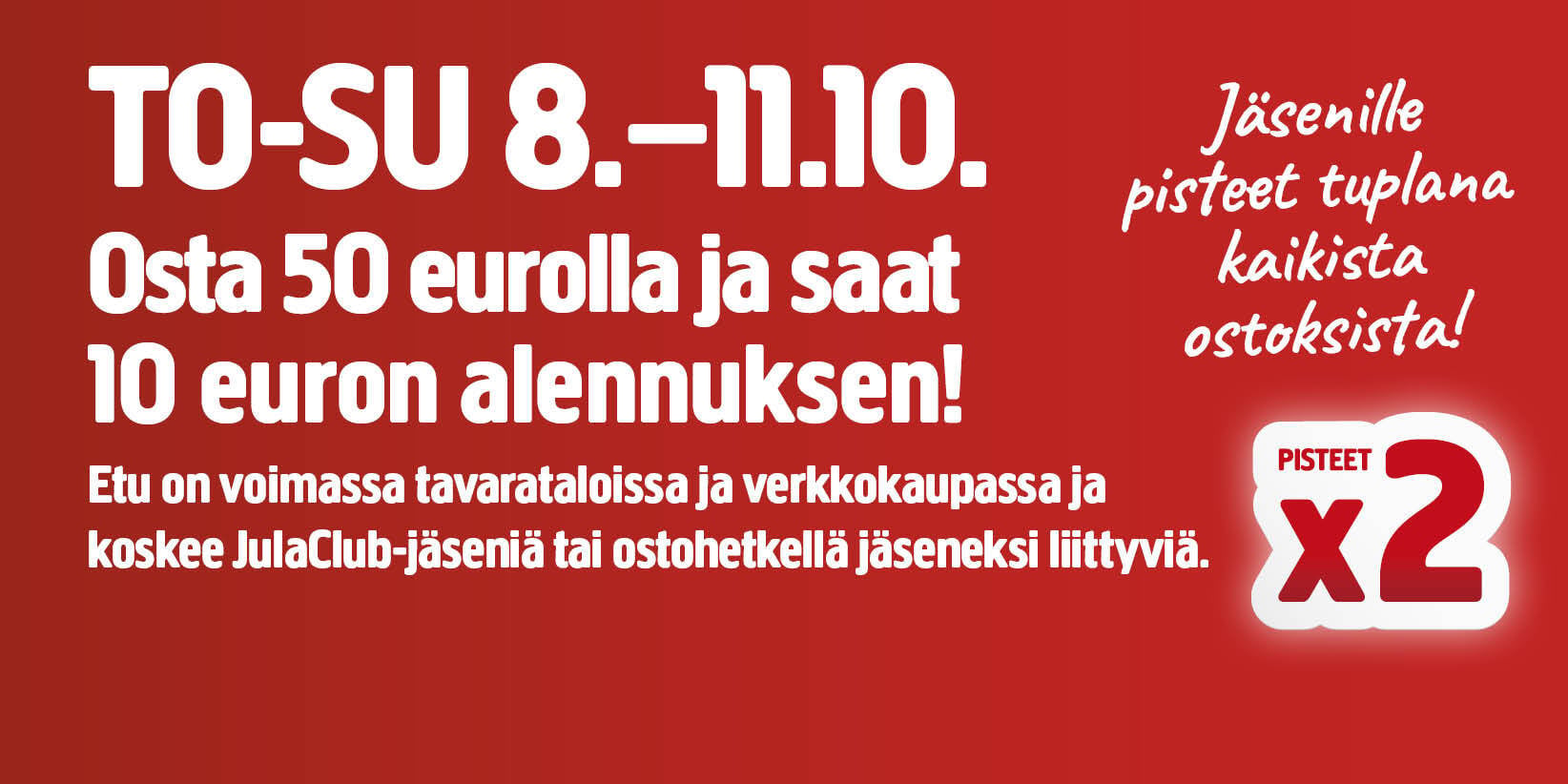 Mainosteksti: TO–SU 8.–11.10. Osta 50 eurolla ja saat 10 euron alennuksen! Tarjous on voimassa tavarataloissa ja verkkokaupassa ja koskee JulaClub-jäseniä tai ostohetkellä jäseneksi liittyviä. Jäsenille pisteet tuplana kaikista ostoksista! PISTEET x2.